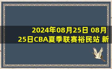 2024年08月25日 08月25日CBA夏季联赛裕民站 新疆116 - 112天津 全场集锦